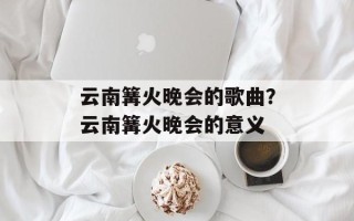云南篝火晚会的歌曲？云南篝火晚会的意义