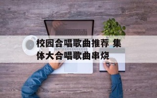 校园合唱歌曲推荐 集体大合唱歌曲串烧