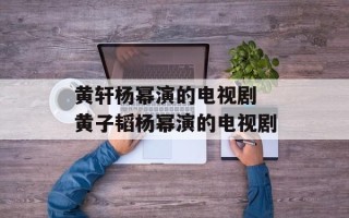 黄轩杨幂演的电视剧 黄子韬杨幂演的电视剧