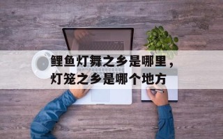 鲤鱼灯舞之乡是哪里，灯笼之乡是哪个地方