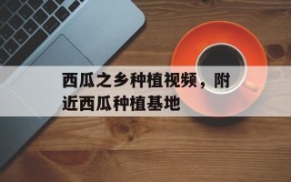 西瓜之乡种植视频，附近西瓜种植基地
