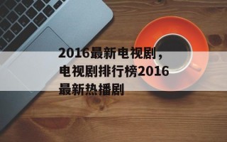 2016最新电视剧，电视剧排行榜2016最新热播剧