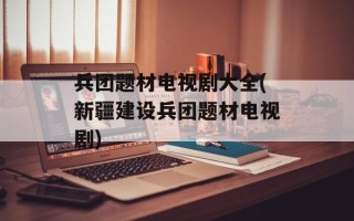 兵团题材电视剧大全(新疆建设兵团题材电视剧)