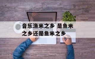 音乐渔米之乡 是鱼米之乡还是鱼米之乡