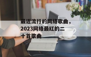 最近流行的网络歌曲，2023网络最红的二十首歌曲