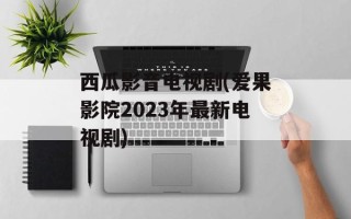 西瓜影音电视剧(爱果影院2023年最新电视剧)