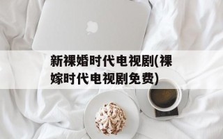 新裸婚时代电视剧(裸嫁时代电视剧免费)