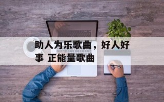 助人为乐歌曲，好人好事 正能量歌曲