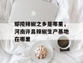 鄢陵辣椒之乡是哪里，河南许昌辣椒生产基地在哪里