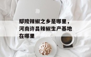 鄢陵辣椒之乡是哪里，河南许昌辣椒生产基地在哪里