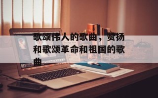 歌颂伟人的歌曲，赞扬和歌颂革命和祖国的歌曲