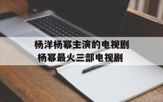 杨洋杨幂主演的电视剧 杨幂最火三部电视剧