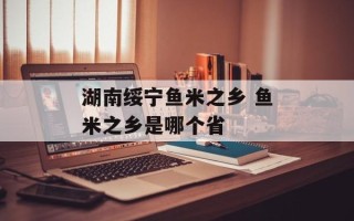 湖南绥宁鱼米之乡 鱼米之乡是哪个省