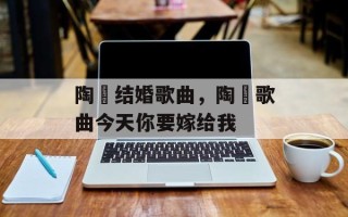 陶喆结婚歌曲，陶喆歌曲今天你要嫁给我