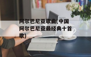 阿尔巴尼亚歌曲(中国阿尔巴尼亚最经典十首歌)