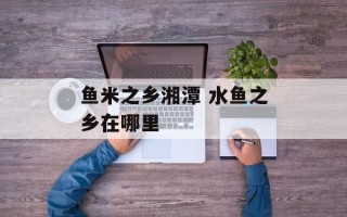 鱼米之乡湘潭 水鱼之乡在哪里