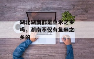 湖北湖南都是鱼米之乡吗，湖南不仅有鱼米之乡的