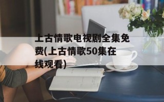 上古情歌电视剧全集免费(上古情歌50集在线观看)