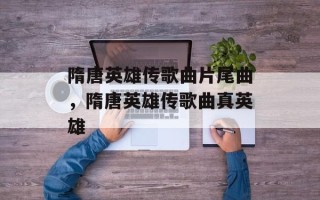 隋唐英雄传歌曲片尾曲，隋唐英雄传歌曲真英雄