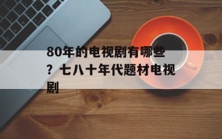 80年的电视剧有哪些？七八十年代题材电视剧