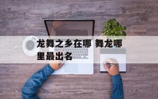 龙舞之乡在哪 舞龙哪里最出名