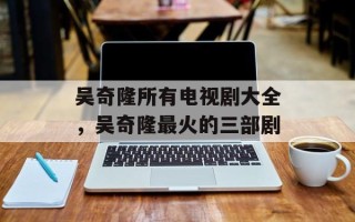吴奇隆所有电视剧大全，吴奇隆最火的三部剧