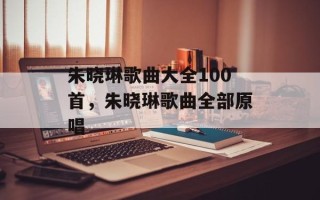 朱晓琳歌曲大全100首，朱晓琳歌曲全部原唱