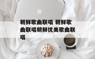 朝鲜歌曲联唱 朝鲜歌曲联唱朝鲜优美歌曲联唱