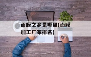 面膜之乡是哪里(面膜加工厂家排名)