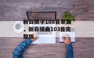 新白娘子108首歌曲，新白插曲103首完整版
