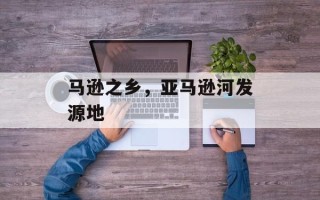 马逊之乡，亚马逊河发源地