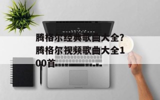 腾格尔经典歌曲大全？腾格尔视频歌曲大全100首