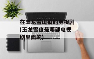 在玉龙雪山拍的电视剧(玉龙雪山是哪部电视剧里面的)