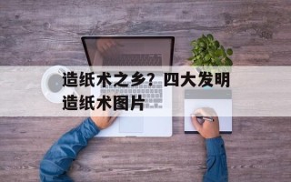 造纸术之乡？四大发明造纸术图片