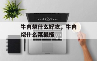 牛肉烧什么好吃，牛肉烧什么菜最搭