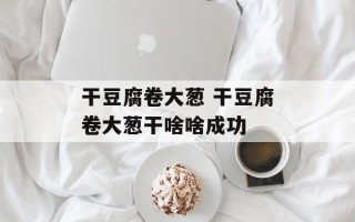 干豆腐卷大葱 干豆腐卷大葱干啥啥成功