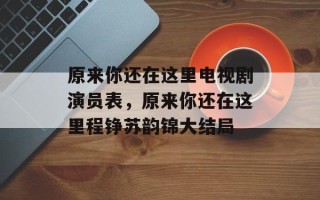原来你还在这里电视剧演员表，原来你还在这里程铮苏韵锦大结局