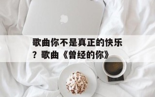 歌曲你不是真正的快乐？歌曲《曾经的你》