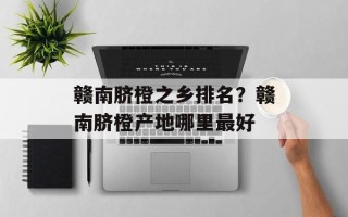 赣南脐橙之乡排名？赣南脐橙产地哪里最好
