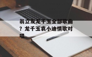 翁立友龙千玉全部歌曲？龙千玉袁小迪情歌对唱