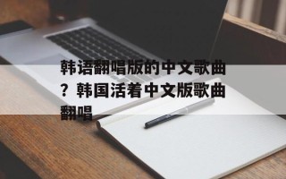 韩语翻唱版的中文歌曲？韩国活着中文版歌曲翻唱