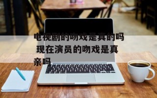 电视剧的吻戏是真的吗 现在演员的吻戏是真亲吗