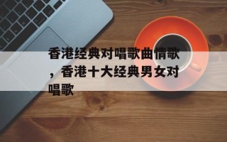 香港经典对唱歌曲情歌，香港十大经典男女对唱歌