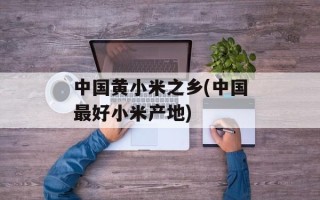 中国黄小米之乡(中国最好小米产地)