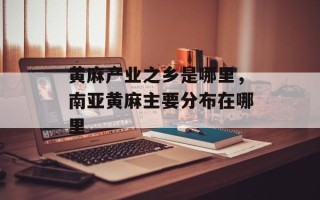 黄麻产业之乡是哪里，南亚黄麻主要分布在哪里