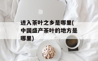 进入茶叶之乡是哪里(中国盛产茶叶的地方是哪里)