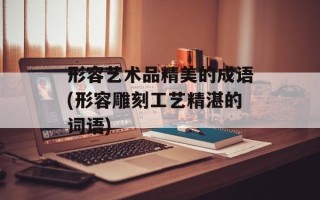 形容艺术品精美的成语(形容雕刻工艺精湛的词语)