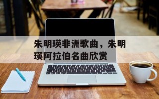 朱明瑛非洲歌曲，朱明瑛阿拉伯名曲欣赏