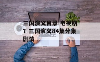 三国演义目录 电视剧？三国演义84集分集剧情