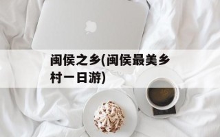 闽侯之乡(闽侯最美乡村一日游)